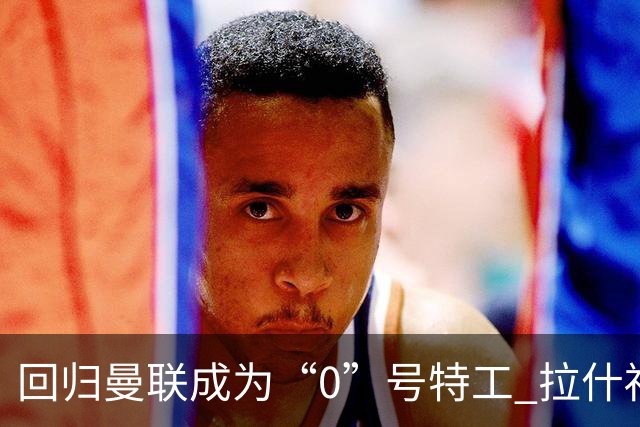 回归曼联成为“0”号特工 拉什福德就是个笑话