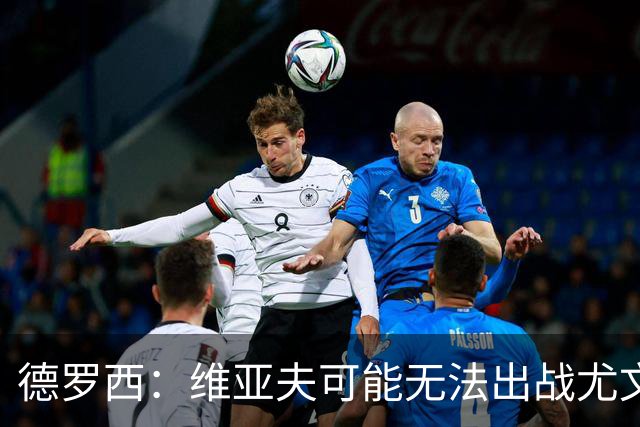 德罗西：维亚夫可能无法出战尤文；为自己与球迷的冲突道歉