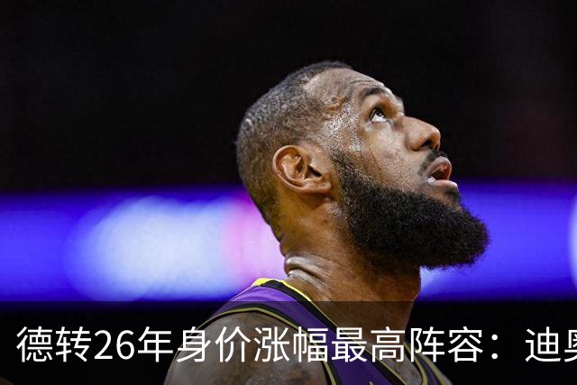 德转26年身价涨幅最高阵容：迪奥曼德暴涨7500万，奥利塞在列