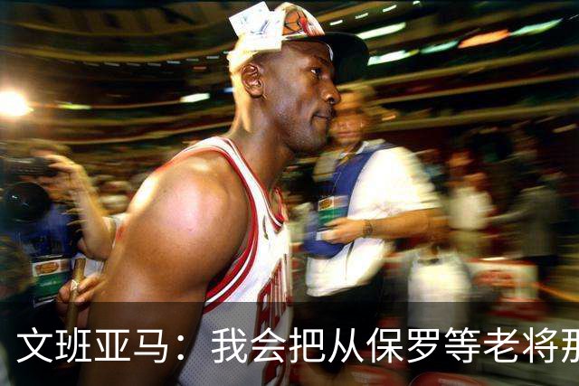 文班亚马：我会把从保罗等老将那里听到的经验传给年轻人