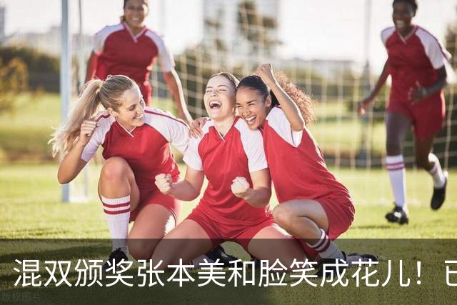 混双颁奖张本美和脸笑成花儿！已取2冠状态火热 日媒：朝4冠发起冲击