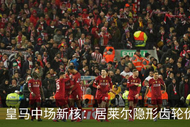 皇马中场新核：居莱尔隐形齿轮价值解析