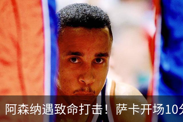 阿森纳遇致命打击！萨卡开场10分钟伤退，双边锋接连倒下，枪手边路告急