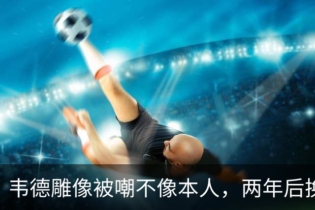 韦德雕像被嘲不像本人，两年后换了个新头